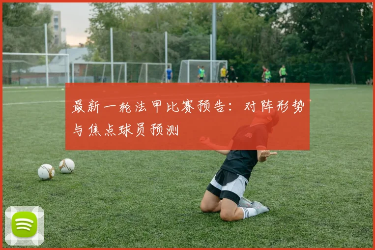 最新一轮法甲比赛预告：对阵形势与焦点球员预测