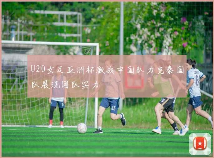 U20女足亚洲杯激战中国队力克泰国队展现团队实力