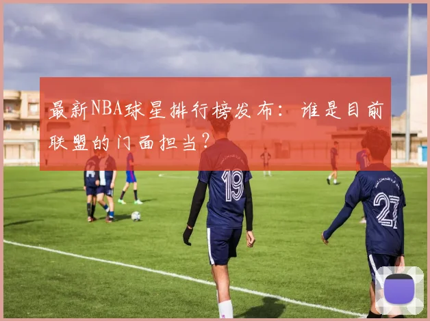 最新NBA球星排行榜发布：谁是目前联盟的门面担当？